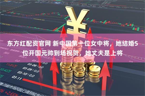 东方红配资官网 新中国第一位女中将，她结婚5位开国元帅到场祝贺，她丈夫是上将