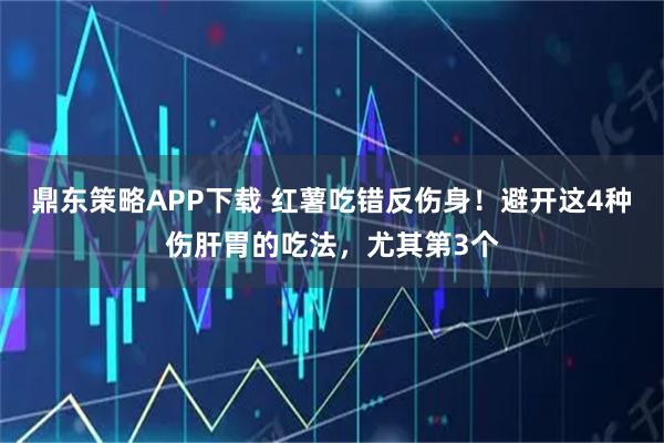 鼎东策略APP下载 红薯吃错反伤身！避开这4种伤肝胃的吃法，尤其第3个