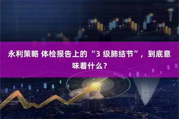 永利策略 体检报告上的 “3 级肺结节”，到底意味着什么？