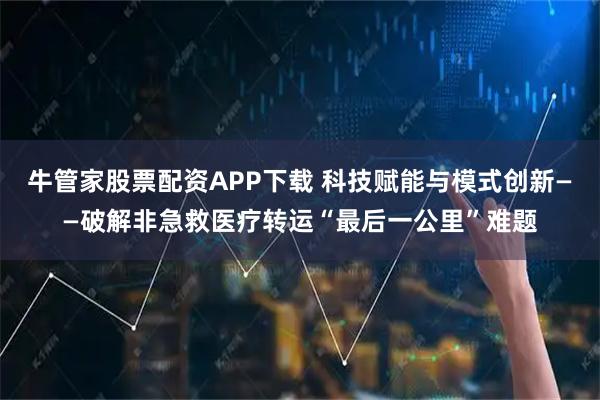牛管家股票配资APP下载 科技赋能与模式创新——破解非急救医疗转运“最后一公里”难题
