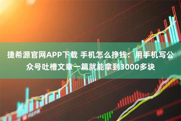 捷希源官网APP下载 手机怎么挣钱：用手机写公众号吐槽文章一篇就能拿到3000多块