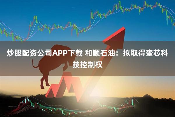 炒股配资公司APP下载 和顺石油：拟取得奎芯科技控制权
