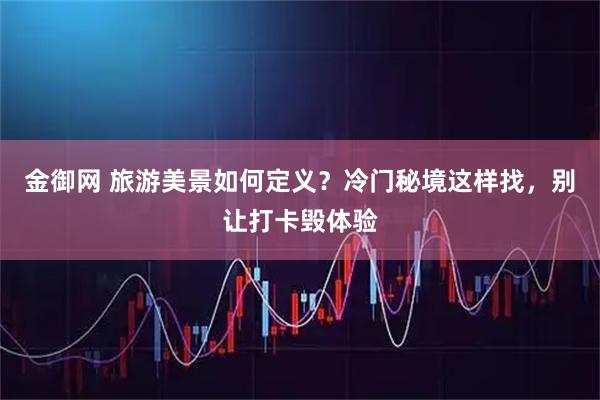 金御网 旅游美景如何定义？冷门秘境这样找，别让打卡毁体验