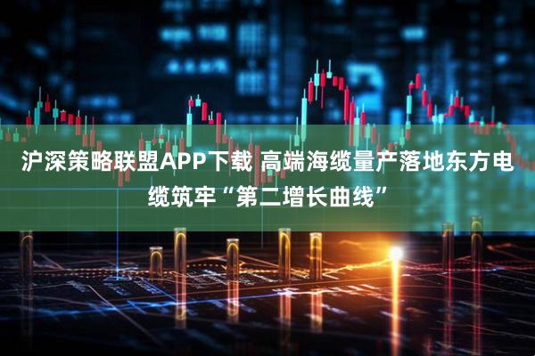 沪深策略联盟APP下载 高端海缆量产落地东方电缆筑牢“第二增长曲线”