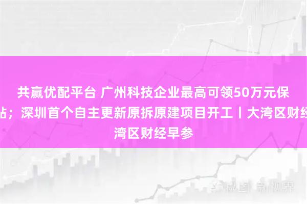 共赢优配平台 广州科技企业最高可领50万元保险补贴；深圳首个自主更新原拆原建项目开工丨大湾区财经早参