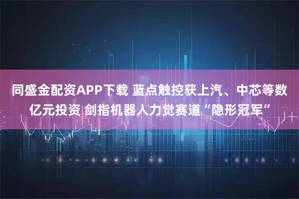同盛金配资APP下载 蓝点触控获上汽、中芯等数亿元投资 剑指机器人力觉赛道“隐形冠军”