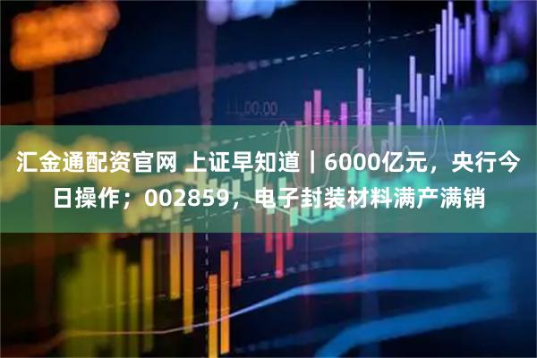 汇金通配资官网 上证早知道｜6000亿元，央行今日操作；002859，电子封装材料满产满销